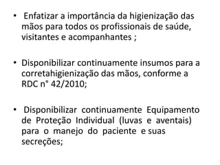 • Enfatizar a importância da higienização das
mãos para todos os profissionais de saúde,
visitantes e acompanhantes ;
• Disponibilizar continuamente insumos para a
corretahigienização das mãos, conforme a
RDC n° 42/2010;
• Disponibilizar continuamente Equipamento
de Proteção Individual (luvas e aventais)
para o manejo do paciente e suas
secreções;
 