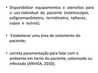 • Disponibilizar equipamentos e utensílios para
o uso individual do paciente (estetoscópio,
esfignomanômetro, termômetro, talheres,
copos e outros);
• Estabelecer uma área de isolamento do
paciente;
• correta paramentação para lidar com o
ambiente em torno do paciente, colonizado ou
infectado (ANVISA, 2010);
 