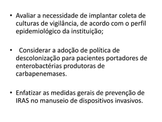 • Avaliar a necessidade de implantar coleta de
culturas de vigilância, de acordo com o perfil
epidemiológico da instituição;
• Considerar a adoção de política de
descolonização para pacientes portadores de
enterobactérias produtoras de
carbapenemases.
• Enfatizar as medidas gerais de prevenção de
IRAS no manuseio de dispositivos invasivos.
 