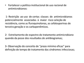 • Fortalecer a política institucional de uso racional de
antimicrobianos:
1- Restrição ao uso de certas classes de antimicrobianos
potencialmente associadas à maior risco seleção de
resistência, como as fluroquinolonas, as cefalosporinas de
terceira geração e os carbapenêmicos.
2- Estreitamento de espectro do tratamento antimicrobiano
quando da posse dos resultados de antibiogramas;
3- Observação do conceito de “prazo mínimo eficaz” para
definição de tempo de tratamento das síndromes infecciosas;
 