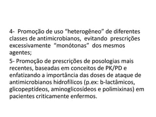 4- Promoção de uso “heterogêneo” de diferentes
classes de antimicrobianos, evitando prescrições
excessivamente “monótonas” dos mesmos
agentes;
5- Promoção de prescrições de posologias mais
recentes, baseadas em conceitos de PK/PD e
enfatizando a importância das doses de ataque de
antimicrobianos hidrofílicos (p.ex: b-lactâmicos,
glicopeptídeos, aminoglicosídeos e polimixinas) em
pacientes criticamente enfermos.
 