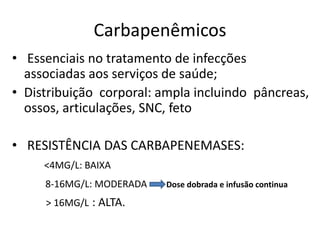 Carbapenêmicos
• Essenciais no tratamento de infecções
associadas aos serviços de saúde;
• Distribuição corporal: ampla incluindo pâncreas,
ossos, articulações, SNC, feto
• RESISTÊNCIA DAS CARBAPENEMASES:
<4MG/L: BAIXA
8-16MG/L: MODERADA Dose dobrada e infusão continua
> 16MG/L : ALTA.
 