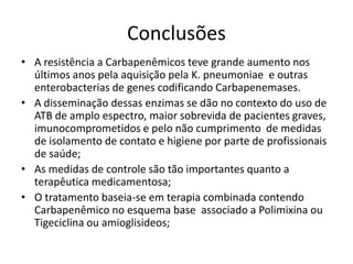 Conclusões
• A resistência a Carbapenêmicos teve grande aumento nos
últimos anos pela aquisição pela K. pneumoniae e outras
enterobacterias de genes codificando Carbapenemases.
• A disseminação dessas enzimas se dão no contexto do uso de
ATB de amplo espectro, maior sobrevida de pacientes graves,
imunocomprometidos e pelo não cumprimento de medidas
de isolamento de contato e higiene por parte de profissionais
de saúde;
• As medidas de controle são tão importantes quanto a
terapêutica medicamentosa;
• O tratamento baseia-se em terapia combinada contendo
Carbapenêmico no esquema base associado a Polimixina ou
Tigeciclina ou amioglisideos;
 
