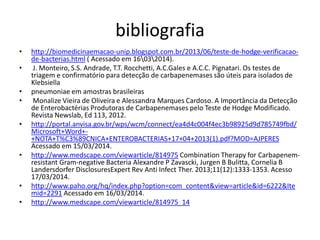 bibliografia
• http://biomedicinaemacao-unip.blogspot.com.br/2013/06/teste-de-hodge-verificacao-
de-bacterias.html ( Acessado em 16032014).
• J. Monteiro, S.S. Andrade, T.T. Rocchetti, A.C.Gales e A.C.C. Pignatari. Os testes de
triagem e confirmatório para detecção de carbapenemases são úteis para isolados de
Klebsiella
• pneumoniae em amostras brasileiras
• Monalize Vieira de Oliveira e Alessandra Marques Cardoso. A Importância da Detecção
de Enterobactérias Produtoras de Carbapenemases pelo Teste de Hodge Modificado.
Revista Newslab, Ed 113, 2012.
• http://portal.anvisa.gov.br/wps/wcm/connect/ea4d4c004f4ec3b98925d9d785749fbd/
Microsoft+Word+-
+NOTA+T%C3%89CNICA+ENTEROBACTERIAS+17+04+2013(1).pdf?MOD=AJPERES
Acessado em 15/03/2014.
• http://www.medscape.com/viewarticle/814975 Combination Therapy for Carbapenem-
resistant Gram-negative Bacteria Alexandre P Zavascki, Jurgen B Bulitta, Cornelia B
Landersdorfer DisclosuresExpert Rev Anti Infect Ther. 2013;11(12):1333-1353. Acesso
17/03/2014.
• http://www.paho.org/hq/index.php?option=com_content&view=article&id=6222&Ite
mid=2291 Acessado em 16/03/2014.
• http://www.medscape.com/viewarticle/814975_14
 