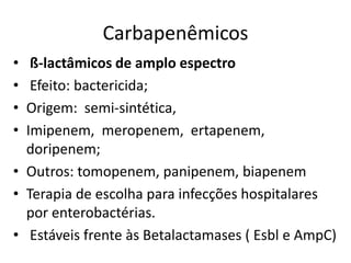 Carbapenêmicos
• ß-lactâmicos de amplo espectro
• Efeito: bactericida;
• Origem: semi-sintética,
• Imipenem, meropenem, ertapenem,
doripenem;
• Outros: tomopenem, panipenem, biapenem
• Terapia de escolha para infecções hospitalares
por enterobactérias.
• Estáveis frente às Betalactamases ( Esbl e AmpC)
 