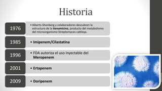 Historia
•Alberts-Shonberg y colaboradores descubren la
estructura de la tienamicina, producto del metabolismo
del microorganismo Streptomyces cattleya.
1976
• Imipenem/Cilastatina1985
• FDA autoriza el uso inyectable del
Meropenem1996
• Ertapenem2001
• Doripenem2009
 