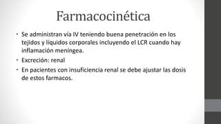 Farmacocinética
• Se administran vía IV teniendo buena penetración en los
tejidos y líquidos corporales incluyendo el LCR cuando hay
inflamación meníngea.
• Excreción: renal
• En pacientes con insuficiencia renal se debe ajustar las dosis
de estos farmacos.
 