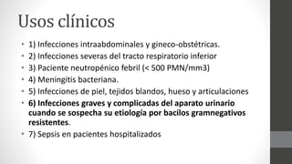 Usos clínicos
• 1) Infecciones intraabdominales y gineco-obstétricas.
• 2) Infecciones severas del tracto respiratorio inferior
• 3) Paciente neutropénico febril (< 500 PMN/mm3)
• 4) Meningitis bacteriana.
• 5) Infecciones de piel, tejidos blandos, hueso y articulaciones
• 6) Infecciones graves y complicadas del aparato urinario
cuando se sospecha su etiología por bacilos gramnegativos
resistentes.
• 7) Sepsis en pacientes hospitalizados
 