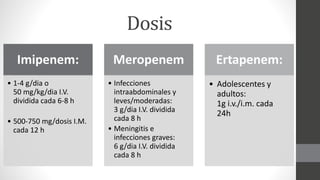 Dosis
Imipenem:
• 1-4 g/dia o
50 mg/kg/dia I.V.
dividida cada 6-8 h
• 500-750 mg/dosis I.M.
cada 12 h
Meropenem
• Infecciones
intraabdominales y
leves/moderadas:
3 g/dia I.V. dividida
cada 8 h
• Meningitis e
infecciones graves:
6 g/dia I.V. dividida
cada 8 h
Ertapenem:
• Adolescentes y
adultos:
1g i.v./i.m. cada
24h
 