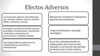 Efectos Adversos
Las reacciones adversas más habituales
son náuseas, cefaleas, diarrea, vómitos,
flebitis, exantema y prurito.
Leucopenia, prueba de Coombs positiva,
eosinofilia o trombocitosis. Incrementos
moderados y transitorios de
transaminasas o fosfatasa alcalina.
Hay alergenicidad cruzada entre los
carbapenémicos, penicilinas y
cefalosporinas.
Meropenem, Ertapenem y Doripenem:
aparición de convulsiones
Imipenem/Cilastatina: toxicidad
neurológica.
No se han realizado estudios en
embarazadas, por lo que no está
indicado su uso durante este período.
Se excretan por la leche materna.
 