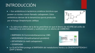 INTRODUCCIÓN
 • Son antibióticos b-lactámicos sintéticos bicíclicos que
poseen un núcleo común llamado carbapenem. Estos
antibióticos derivan de la tienamicina que es producida
por el hongo Streptomyces cattleya.
 • Su estructura difiere de la de las penicilinas en que el átomo de AZUFRE del anillo de
tiazolidina, es externalizado y sustituido por un átomo de CARBONO.
• IMIPENEM (N-Formimidoiltienamicina) 1985
• MEROPENEM (Dimetilcarbamoil-pirolidinil)
• ERTAPENEM (b-metil carbapenem)
• DORIPENEM
 La CILASTATINA protege al IMIPENEM del metabolismo frente a la DIHIDROPEPTIDASA-I
(DHP-I) RENAL
 