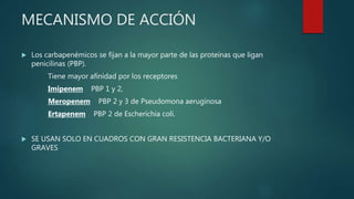 MECANISMO DE ACCIÓN
 Los carbapenémicos se fijan a la mayor parte de las proteínas que ligan
penicilinas (PBP).
Tiene mayor afinidad por los receptores
Imipenem PBP 1 y 2,
Meropenem PBP 2 y 3 de Pseudomona aeruginosa
Ertapenem PBP 2 de Escherichia coli.
 SE USAN SOLO EN CUADROS CON GRAN RESISTENCIA BACTERIANA Y/O
GRAVES
 