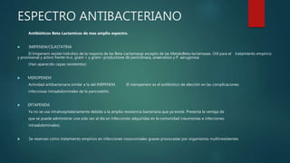 ESPECTRO ANTIBACTERIANO
Antibióticos Beta-Lactamicos de mas amplio espectro.
 IMIPENEM/CILASTATINA
El Imipenem resiste hidrolisis de la mayoria de las Beta-Lactamasas excepto de las MetaloBeta-lactamasas. Útil para el tratamiento empírico
y provisional y activo frente m.o. gram + y gram– productores de penicilinasa, anaerobios y P. aeruginosa
(Han aparecido cepas resistentes)
 MEROPENEM
Actividad antibacteriana similar a la del IMIPENEM. El meropenem es el antibiótico de elección en las complicaciones
infecciosas intraabdominales de la pancreatitis.
 ERTAPENEM.
Ya no se usa intrahospitalariamente debido a la amplia resistencia bacteriana que ya existe. Presenta la ventaja de
que se puede administrar una sola vez al día en infecciones adquiridas en la comunidad (neumonías e infecciones
intraabdominales).
 Se reservan como tratamiento empírico en infecciones nosocomiales graves provocadas por organismos multirresistentes
 
