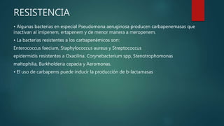 RESISTENCIA
• Algunas bacterias en especial Pseudomona aeruginosa producen carbapenemasas que
inactivan al imipenem, ertapenem y de menor manera a meropenem.
• La bacterias resistentes a los carbapenémicos son:
Enterococcus faecium, Staphylococcus aureus y Streptococcus
epidermidis resistentes a Oxacilina. Corynebacterium spp, Stenotrophomonas
maltophilia, Burkholderia cepacia y Aeromonas.
• El uso de carbapems puede inducir la producción de b-lactamasas
 