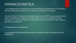 FARMACOCINETICA
• Los carbapenemicos se administran vía IV teniendo buena penetración en los tejidos y
líquidos corporales incluyendo el LCR cuando hay inflamación meníngea.
• Excreción: Renal – El Imipenem es metabolizado por una DHP I que se encuentra en el
borde en cepillo de los túbulos proximales renales. Genera un metabolito inactivo
nefrotoxico. La unión de Imipenem con Cilastatina evita la formación de este y ademas
permite su uso para IVUs.
• El Meropenem no se metaboliza.
• EN PACIENTES CON INSUFICIENCIA RENAL SE DEBE AJUSTAR LAS DOSIS DE ESTOS
FARMACOS.
 