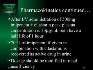 Pharmacokinetics continued… After I/V administration of 500mg imipenem + cilastatin peak plasma concentration is 33  g/ml. both have a half life of 1 hour. 70 % of imipenem, if given in combination with cilastatin, is recovered as active drug in urine Dosage should be modified in renal insufficiency 