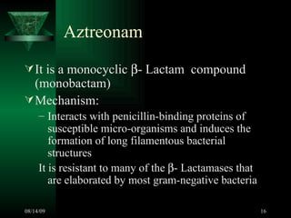 Aztreonam  It is a monocyclic   - Lactam  compound (monobactam) Mechanism: Interacts with penicillin-binding proteins of susceptible micro-organisms and induces the formation of long filamentous bacterial structures It is resistant to many of the   - Lactamases that are elaborated by most gram-negative bacteria  