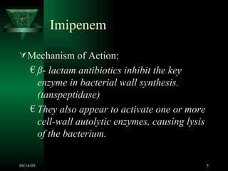 Imipenem  Mechanism of Action: ß- lactam antibiotics inhibit the key enzyme in bacterial wall synthesis. (tanspeptidase) They also appear to activate one or more cell-wall autolytic enzymes, causing lysis of the bacterium.  