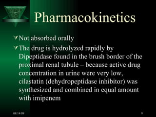 Pharmacokinetics Not absorbed orally The drug is hydrolyzed rapidly by Dipeptidase found in the brush border of the proximal renal tubule – because active drug concentration in urine were very low, cilastatin (dehydropeptidase inhibitor) was synthesized and combined in equal amount with imipenem 