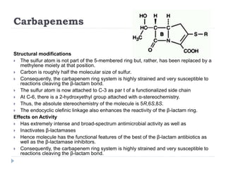 Carbapenems
Structural modifications
 The sulfur atom is not part of the 5-membered ring but, rather, has been replaced by a
methylene moiety at that position.
 Carbon is roughly half the molecular size of sulfur.
 Consequently, the carbapenem ring system is highly strained and very susceptible to
reactions cleaving the β-lactam bond.
 The sulfur atom is now attached to C-3 as par t of a functionalized side chain
 At C-6, there is a 2-hydroxyethyl group attached with α-stereochemistry.
 Thus, the absolute stereochemistry of the molecule is 5R,6S,8S.
 The endocyclic olefinic linkage also enhances the reactivity of the β-lactam ring.
Effects on Activity
 Has extremely intense and broad-spectrum antimicrobial activity as well as
 Inactivates β-lactamases
 Hence molecule has the functional features of the best of the β-lactam antibiotics as
well as the β-lactamase inhibitors.
 Consequently, the carbapenem ring system is highly strained and very susceptible to
reactions cleaving the β-lactam bond.
 