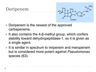 Doripenem
 Doripenem is the newest of the approved
carbapenems.
 It also contains the 4-β-methyl group, which confers
stability toward dehydropeptidase-1, so it is given as
a single agent.
 It is similar in spectrum to imipenem and meropenem
but is considered more potent against Pseudomonas
species (63).
 