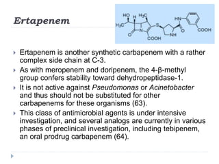 Ertapenem
 Ertapenem is another synthetic carbapenem with a rather
complex side chain at C-3.
 As with meropenem and doripenem, the 4-β-methyl
group confers stability toward dehydropeptidase-1.
 It is not active against Pseudomonas or Acinetobacter
and thus should not be substituted for other
carbapenems for these organisms (63).
 This class of antimicrobial agents is under intensive
investigation, and several analogs are currently in various
phases of preclinical investigation, including tebipenem,
an oral prodrug carbapenem (64).
 