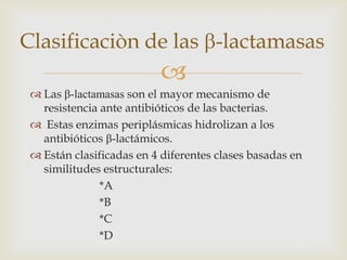 Clasificaciòn de las -lactamasas
                          
  Las β-lactamasas son el mayor mecanismo de
   resistencia ante antibióticos de las bacterias.
  Estas enzimas periplásmicas hidrolizan a los
   antibióticos β-lactámicos.
  Están clasificadas en 4 diferentes clases basadas en
   similitudes estructurales:
               *A
               *B
               *C
               *D
 