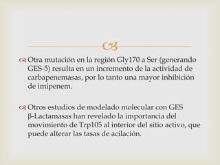 
 Otra mutación en la región Gly170 a Ser (generando
  GES-5) resulta en un incremento de la actividad de
  carbapenemasas, por lo tanto una mayor inhibición
  de imipenem.

 Otros estudios de modelado molecular con GES
  β-Lactamasas han revelado la importancia del
  movimiento de Trp105 al interior del sitio activo, que
  puede alterar las tasas de acilación.
 