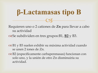 β-Lactamasas tipo B
             
Requieren uno o 2 cationes de Zn para llevar a cabo
  su actividad
 Se subdividen en tres grupos:B1, B2 y B3.

 B1 y B3 suelen exhibir su máxima actividad cuando
  se unen 2 iones de Zn.
 B2 (específicamente carbapenmasas) funcionan con
  solo uno, y la unión de otro Zn disminuiría su
  actividad.
 
