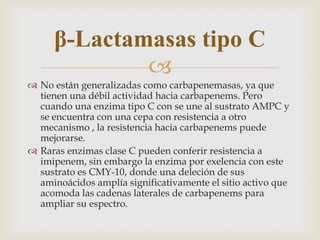 β-Lactamasas tipo C
             
 No están generalizadas como carbapenemasas, ya que
  tienen una débil actividad hacia carbapenems. Pero
  cuando una enzima tipo C con se une al sustrato AMPC y
  se encuentra con una cepa con resistencia a otro
  mecanismo , la resistencia hacia carbapenems puede
  mejorarse.
 Raras enzimas clase C pueden conferir resistencia a
  imipenem, sin embargo la enzima por exelencia con este
  sustrato es CMY-10, donde una deleción de sus
  aminoácidos amplía significativamente el sitio activo que
  acomoda las cadenas laterales de carbapenems para
  ampliar su espectro.
 