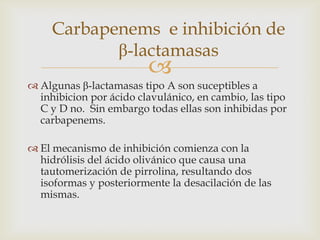 Carbapenems e inhibición de
            β-lactamasas
                         
 Algunas β-lactamasas tipo A son suceptibles a
  inhibicion por ácido clavulánico, en cambio, las tipo
  C y D no. Sin embargo todas ellas son inhibidas por
  carbapenems.

 El mecanismo de inhibición comienza con la
  hidrólisis del ácido olivánico que causa una
  tautomerización de pirrolina, resultando dos
  isoformas y posteriormente la desacilación de las
  mismas.
 