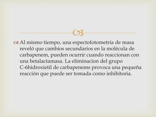 
 Al mismo tiempo, una espectofotometría de masa
  reveló que cambios secundarios en la molécula de
  carbapenem, pueden ocurrir cuando reaccionan con
  una betalactamasa. La eliminacion del grupo
  C-6hidroxietil de carbapenems provoca una pequeña
  reacción que puede ser tomada como inhibitoria.
 