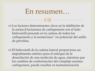 En resumen…
                 
 Los factores determinantes clave en la inhibición de
  la serina β-lactamasa de carbapenems son el lado
  hidroxietil presente en la cadena de todos los
  carbapenems y la isomerizaci´´on potencial del anillo
  de pirrolina.

 El hidroxietil de la cadena lateral proporciona un
  impedimento estérico para el enfoque de la
  desacilación de una molécula de agua, mientras que
  los cambios de conformación del complejo enzima-
  carbapenem. puede resultar en tautomerización
 