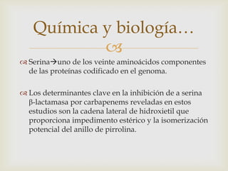 Química y biología…
           
 Serinauno de los veinte aminoácidos componentes
  de las proteínas codificado en el genoma.

 Los determinantes clave en la inhibición de a serina
  β-lactamasa por carbapenems reveladas en estos
  estudios son la cadena lateral de hidroxietil que
  proporciona impedimento estérico y la isomerización
  potencial del anillo de pirrolina.
 