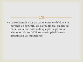 
 La resistencia a los carbapenemes es debido a la
  perdida de de OprD de p.areuginosa, ya que su
  papel en la bacterias es la que participa en la
  absorción de antibióticos, y esta pérdida esta
  atribuida a las mutaciónes.
 
