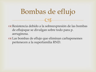 Bombas de eflujo
              
 Resistencia debido a la sobreexpresión de las bombas
  de eflujoque se divulgan sobre todo para p.
  aeruginosa.
 Las bombas de eflujo que eliminan carbapenemes
  pertenecen a la superfamilia RND.
 