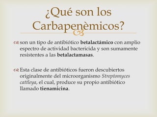 ¿Qué son los
        Carbapenèmicos?
              
 son un tipo de antibiótico betalactámico con amplio
  espectro de actividad bactericida y son sumamente
  resistentes a las betalactamasas.

 Esta clase de antibióticos fueron descubiertos
  originalmente del microorganismo Streptomyces
  cattleya, el cual, produce su propio antibiótico
  llamado tienamicina.
 