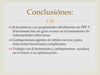 Conclusiónes:
                
 Β-lactámicos con propiedades inhubitorias de PBP Y
  β-lactamasa fue un gran avance en el tratamiento de
  enfermedades infecciosas.
 Carbapenemes agentes de último recurso patra
  infecciones bacterianas complicadas.
 Trabajar con β-lactamasas y carbapenemes ayudará
  en el futuro a su optimización.
 