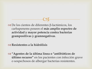 
 De los cientos de diferentes -lactámicos, los
  carbapenems poseen el más amplio espectro de
  actividad y mayor potencia contra bacterias
  grampositivas y gramnegativas.

 Resistentes a la hidrólisis

 “Agentes de la última línea o "antibióticos de
  último recurso” en los pacientes con infección grave
  o sospechosos de albergar bacterias resistentes.
 