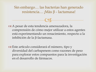 Sin embargo… las bacterias han generado
         resistencia… ¡Más - lactamasa!

                        
 A pesar de esta tendencia amenazadora, la
  comprensión de cómo mejor utilizar a estos agentes
  está experimentando un renacimiento, respecto a la
  inhibición de la -lactamasa.

 Este artìculo considerará el número, tipo y
  diversidad del carbapenem como razones de peso
  para explorar estos compuestos para la investigación
  en el desarrollo de fármacos.
 