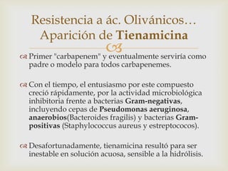 Resistencia a ác. Olivánicos…
    Aparición de Tienamicina
                       
 Primer "carbapenem" y eventualmente serviría como
  padre o modelo para todos carbapenemes.

 Con el tiempo, el entusiasmo por este compuesto
  creció rápidamente, por la actividad microbiológica
  inhibitoria frente a bacterias Gram-negativas,
  incluyendo cepas de Pseudomonas aeruginosa,
  anaerobios(Bacteroides fragilis) y bacterias Gram-
  positivas (Staphylococcus aureus y estreptococos).

 Desafortunadamente, tienamicina resultó para ser
  inestable en solución acuosa, sensible a la hidrólisis.
 