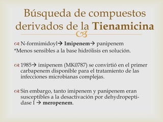 Búsqueda de compuestos
derivados de la Tienamicina
                          
 N-formimidoyl Imipenem panipenem
*Menos sensibles a la base hidrólisis en solución.

 1985 imipenem (MK0787) se convirtió en el primer
  carbapenem disponible para el tratamiento de las
  infecciones microbianas complejas.

 Sin embargo, tanto imipenem y panipenem eran
  susceptibles a la desactivación por dehydropepti-
  dase I  meropenem.
 