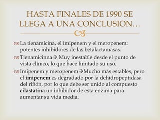 HASTA FINALES DE 1990 SE
  LLEGA A UNA CONCLUSION…
                       
 La tienamicina, el imipenem y el meropenem:
  potentes inhibidores de las betalactamasas.
 Tienamicinna Muy inestable desde el punto de
  vista clínico, lo que hace limitado su uso.
 Imipenem y meropenemMucho más estables, pero
  el imipenem es degradado por la dehidropeptidasa
  del riñón, por lo que debe ser unido al compuesto
  cilastatina un inhibidor de esta enzima para
  aumentar su vida media.
 