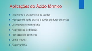Aplicações do Ácido fórmico
 Tingimento e acabamento de tecidos
 Produção de ácido oxálico e outros produtos orgânicos
 Desinfectante em medicina
 Na produção de bebidas
 Fabricação de polímeros
 Como redutor
 Na perfumaria
 
