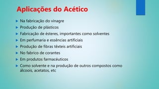  Na fabricação do vinagre
 Produção de plásticos
 Fabricação de ésteres, importantes como solventes
 Em perfumaria e essências artificiais
 Produção de fibras têxteis artificiais
 No fabrico de corantes
 Em produtos farmacéuticos
 Como solvente e na produção de outros compostos como
álcoois, acetatos, etc
Aplicações do Acético
 