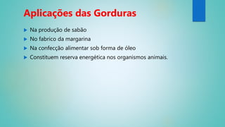  Na produção de sabão
 No fabrico da margarina
 Na confecção alimentar sob forma de óleo
 Constituem reserva energética nos organismos animais.
Aplicações das Gorduras
 