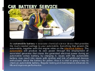 An automobile battery is associate chemical science device that provides
the much-needed wattage to your automobile. Everything that powers the
automobile, together with the engine relies on the electrical battery. The
automobile will produce its own power through the employment of
associated generator that stores the generated electrical power during an
automobile voltaic battery, by charging it. issues with the automobile
battery may result into issues with ignition and lots of additional devices
enthusiastic about the battery for power. thus it is vital to grasp a way to
check an automobile battery. Regular testing and maintenance enhances its
life and improves performance.
 