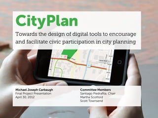 CityPlan
Towards the design of digital tools to encourage
and facilitate civic participation in city planning




Michael Joseph Carbaugh      Committee Members
Final Project Presentation   Santiago Piedrafita, Chair
April 30, 2012               Martha Scotford
                             Scott Townsend
 