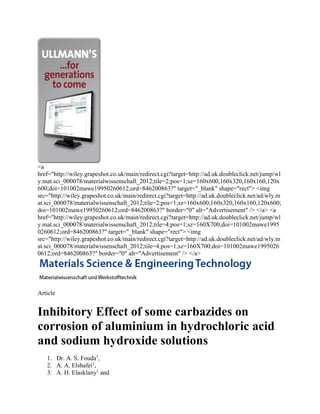 <a
href="http://wiley.grapeshot.co.uk/main/redirect.cgi?target=http://ad.uk.doubleclick.net/jump/wl
y.mat.sci_000078/materialwissenschaft_2012;tile=2;pos=1;sz=160x600,160x320,160x160,120x
600;doi=101002mawe19950260612;ord=846200863?" target="_blank" shape="rect"> <img
src="http://wiley.grapeshot.co.uk/main/redirect.cgi?target=http://ad.uk.doubleclick.net/ad/wly.m
at.sci_000078/materialwissenschaft_2012;tile=2;pos=1;sz=160x600,160x320,160x160,120x600;
doi=101002mawe19950260612;ord=846200863?" border="0" alt="Advertisement" /> </a> <a
href="http://wiley.grapeshot.co.uk/main/redirect.cgi?target=http://ad.uk.doubleclick.net/jump/wl
y.mat.sci_000078/materialwissenschaft_2012;tile=4;pos=1;sz=160X700;doi=101002mawe1995
0260612;ord=846200863?" target="_blank" shape="rect"> <img
src="http://wiley.grapeshot.co.uk/main/redirect.cgi?target=http://ad.uk.doubleclick.net/ad/wly.m
at.sci_000078/materialwissenschaft_2012;tile=4;pos=1;sz=160X700;doi=101002mawe1995026
0612;ord=846200863?" border="0" alt="Advertisement" /> </a>
Article
Inhibitory Effect of some carbazides on
corrosion of aluminium in hydrochloric acid
and sodium hydroxide solutions
1. Dr. A. S. Fouda1
,
2. A. A. Elshafei1
,
3. A. H. Elasklany1
and
 
