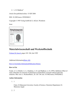 4. L. H. Madkour2
Article first published online: 15 SEP 2004
DOI: 10.1002/mawe.19950260612
Copyright © 1995 Verlag GmbH & Co. KGaA, Weinheim
Issue
Materialwissenschaft und Werkstofftechnik
Volume 26, Issue 6, pages 342–346, Juni 1995
Additional Information(Show All)
How to CiteAuthor InformationPublication History
How to Cite
Fouda, A. S., Elshafei, A. A., Elasklany, A. H. and Madkour, L. H. (1995), Inhibitory Effect of
some carbazides on corrosion of aluminium in hydrochloric acid and sodium hydroxide
solutions. Mat.-wiss. u. Werkstofftech., 26: 342–346. doi: 10.1002/mawe.19950260612
Author Information
1. 1
Chem. El-Mansoura University, Faculty of Science, Chemistry Department, El-
Mansoura, Egypt
2. 2
 
